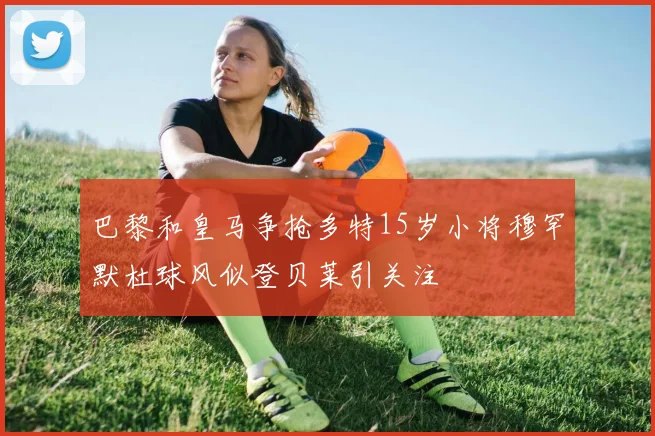巴黎和皇马争抢多特15岁小将穆罕默杜球风似登贝莱引关注