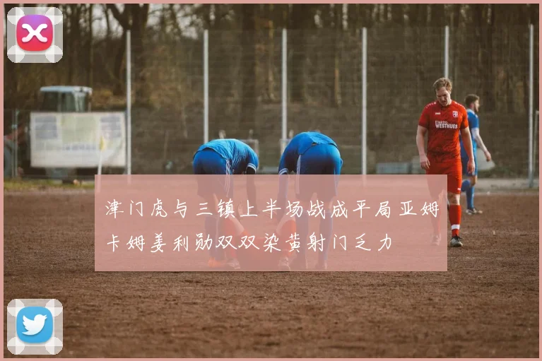 津门虎与三镇上半场战成平局亚姆卡姆姜利勋双双染黄射门乏力