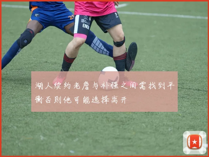 湖人续约老詹与补强之间需找到平衡否则他可能选择离开