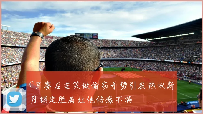 C罗赛后苦笑做偷窃手势引发热议新月锁定胜局让他倍感不满