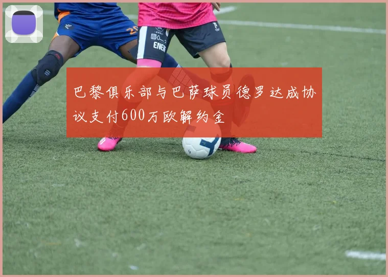 巴黎俱乐部与巴萨球员德罗达成协议支付600万欧解约金