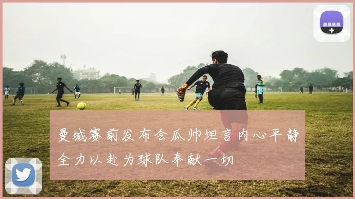 曼城赛前发布会瓜帅坦言内心平静全力以赴为球队奉献一切