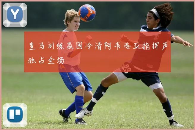 皇马训练氛围冷清阿韦洛亚指挥声独占全场