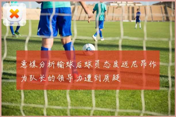 意媒分析输球后球员态度迈尼昂作为队长的领导力遭到质疑