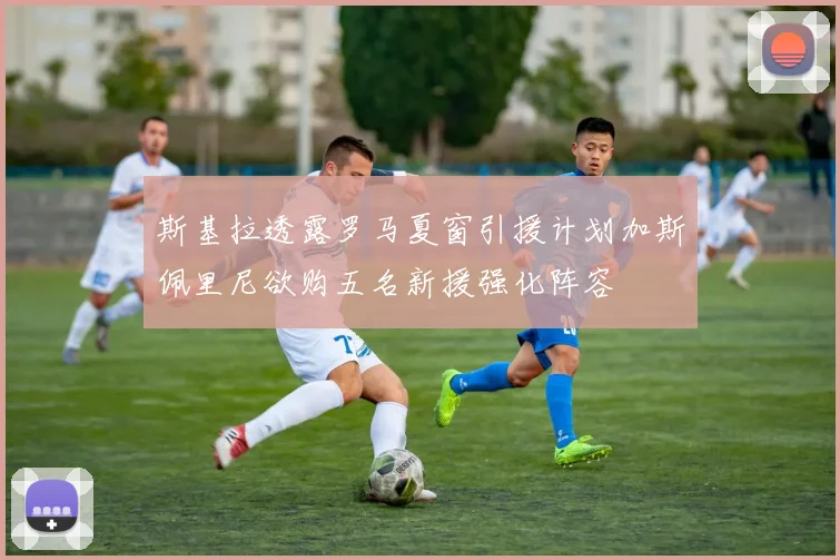斯基拉透露罗马夏窗引援计划加斯佩里尼欲购五名新援强化阵容