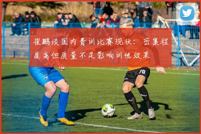 崔鹏谈国内青训比赛现状：密集程度高但质量不足影响训练效果