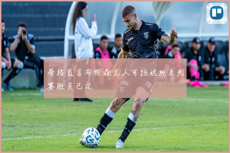 蒂格直言布伦森无人可挡这轮系列赛胜负已定