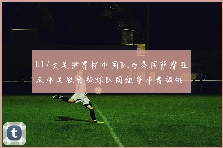 U17女足世界杯中国队与美国萨摩亚及非足联晋级球队同组争夺晋级机会